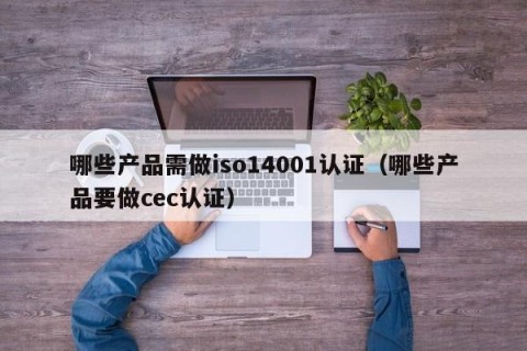 哪些产品需做iso14001认证（哪些产品要做cec认证）