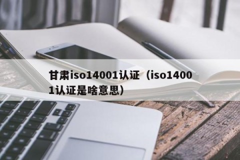 甘肃iso14001认证（iso14001认证是啥意思）