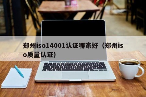 郑州iso14001认证哪家好（郑州iso质量认证）