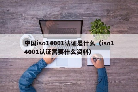 中国iso14001认证是什么（iso14001认证需要什么资料）