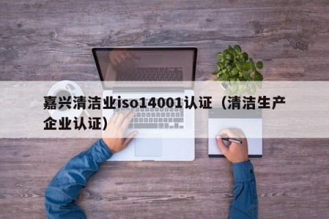 嘉兴清洁业iso14001认证（清洁生产企业认证）