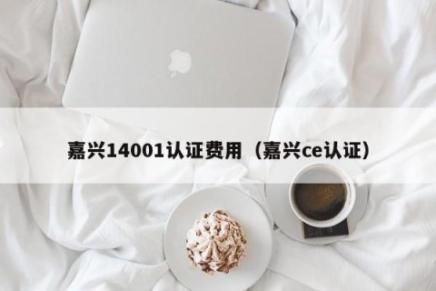 嘉兴14001认证费用（嘉兴ce认证）