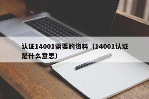 认证14001需要的资料（14001认证是什么意思）