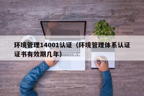 环境管理14001认证（环境管理体系认证证书有效期几年）