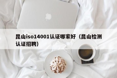 昆山iso14001认证哪家好（昆山检测认证招聘）