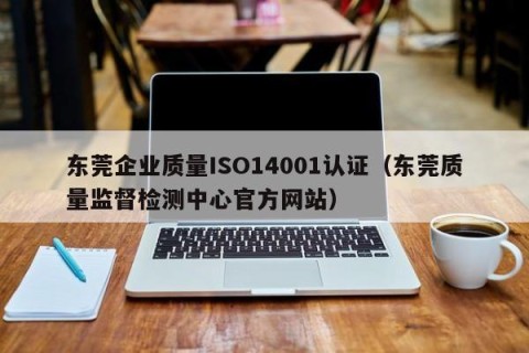 东莞企业质量ISO14001认证（东莞质量监督检测中心官方网站）