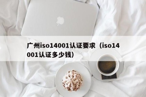 广州iso14001认证要求（iso14001认证多少钱）