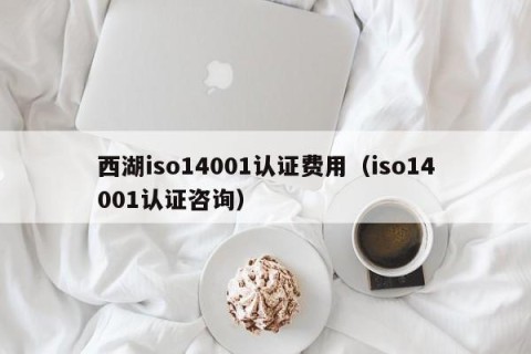 西湖iso14001认证费用（iso14001认证咨询）