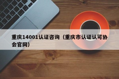 重庆14001认证咨询（重庆市认证认可协会官网）