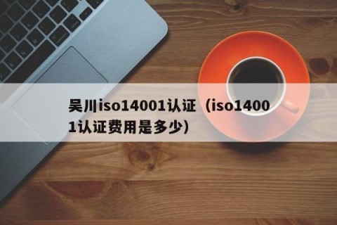 吴川iso14001认证（iso14001认证费用是多少）