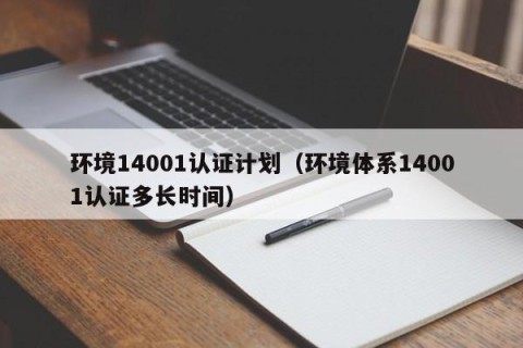 环境14001认证计划（环境体系14001认证多长时间）