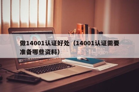 做14001认证好处（14001认证需要准备哪些资料）