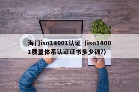 海门iso14001认证（iso14001质量体系认证证书多少钱?）
