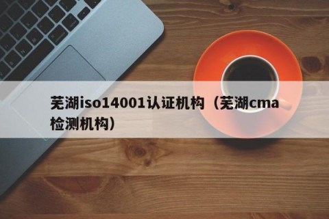芜湖iso14001认证机构（芜湖cma检测机构）