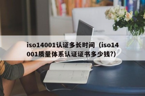 iso14001认证多长时间（iso14001质量体系认证证书多少钱?）