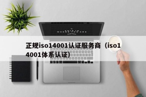 正规iso14001认证服务商（iso14001体系认证）