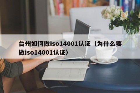 台州如何做iso14001认证（为什么要做iso14001认证）