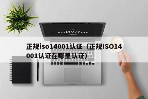 正规iso14001认证（正规ISO14001认证在哪里认证）