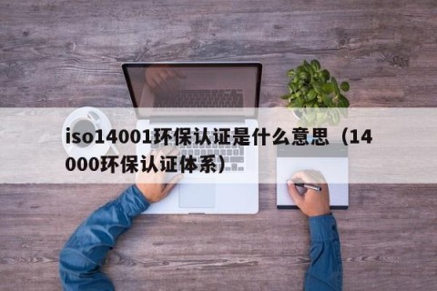 iso14001环保认证是什么意思（14000环保认证体系）
