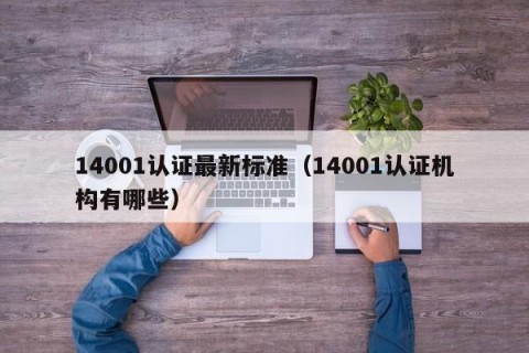 14001认证最新标准（14001认证机构有哪些）
