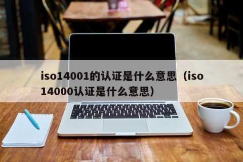 iso14001的认证是什么意思（iso14000认证是什么意思）