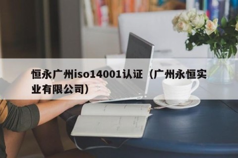 恒永广州iso14001认证（广州永恒实业有限公司）