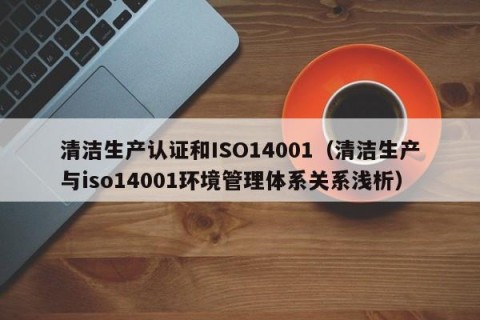 清洁生产认证和ISO14001（清洁生产与iso14001环境管理体系关系浅析）