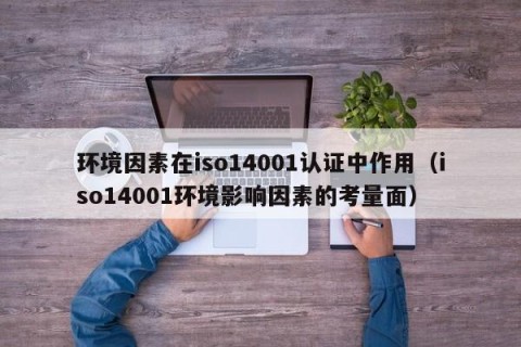 环境因素在iso14001认证中作用（iso14001环境影响因素的考量面）