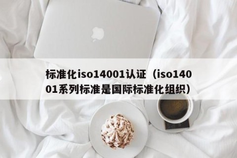 标准化iso14001认证（iso14001系列标准是国际标准化组织）