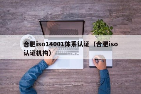 合肥iso14001体系认证（合肥iso认证机构）