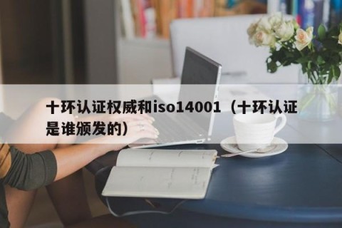 十环认证权威和iso14001（十环认证是谁颁发的）