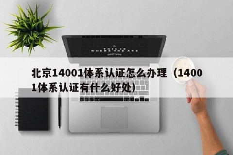 北京14001体系认证怎么办理（14001体系认证有什么好处）