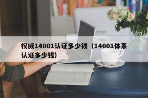 权威14001认证多少钱（14001体系认证多少钱）
