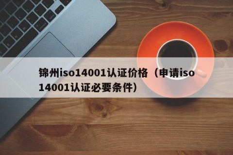 锦州iso14001认证价格（申请iso14001认证必要条件）
