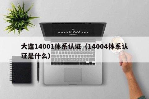 大连14001体系认证（14004体系认证是什么）