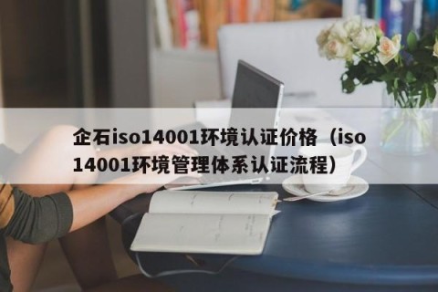 企石iso14001环境认证价格（iso14001环境管理体系认证流程）