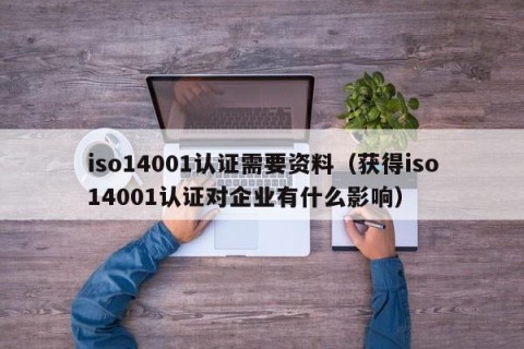 iso14001认证需要资料（获得iso14001认证对企业有什么影响）