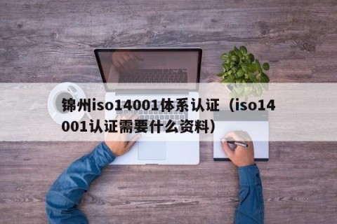 锦州iso14001体系认证（iso14001认证需要什么资料）