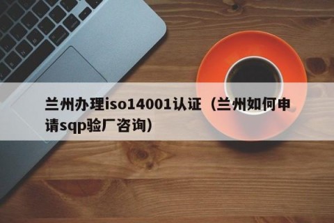 兰州办理iso14001认证（兰州如何申请sqp验厂咨询）