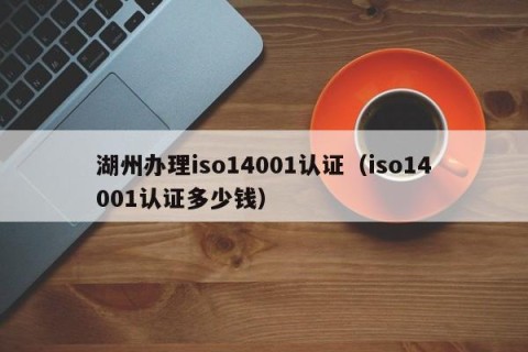 湖州办理iso14001认证（iso14001认证多少钱）