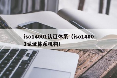 iso14001认证体系（iso14001认证体系机构）