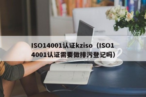 ISO14001认证kziso（ISO14001认证需要做排污登记吗）