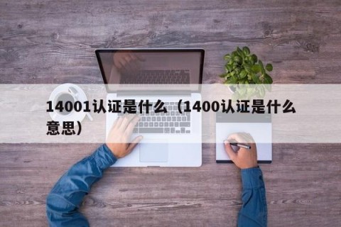14001认证是什么（1400认证是什么意思）