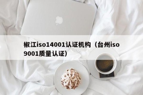 椒江iso14001认证机构（台州iso9001质量认证）