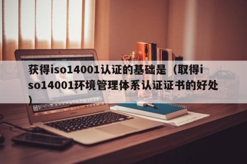 获得iso14001认证的基础是（取得iso14001环境管理体系认证证书的好处）