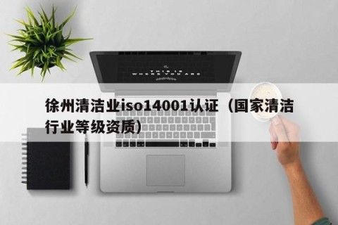 徐州清洁业iso14001认证（国家清洁行业等级资质）