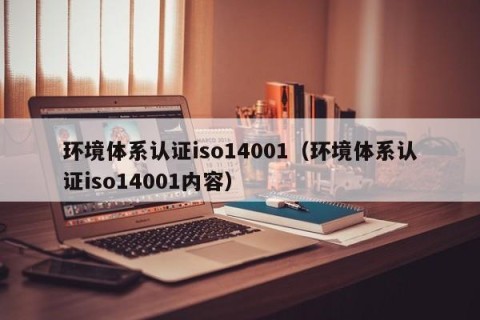 环境体系认证iso14001（环境体系认证iso14001内容）