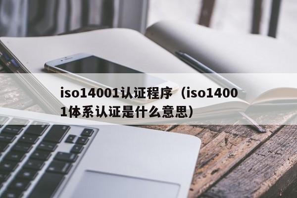 iso14001认证程序(iso14001体系认证是什么意思)