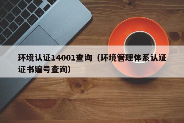环境认证14001查询(环境管理体系认证证书编号查询)