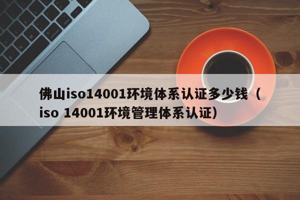 佛山iso14001环境体系认证多少钱(iso 14001环境管理体系认证)